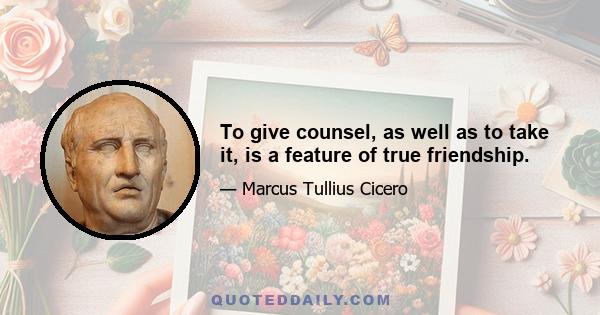 To give counsel, as well as to take it, is a feature of true friendship.