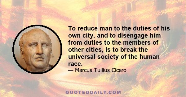 To reduce man to the duties of his own city, and to disengage him from duties to the members of other cities, is to break the universal society of the human race.