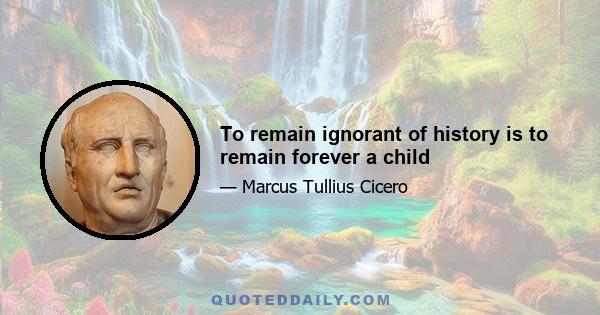 To remain ignorant of history is to remain forever a child