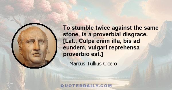 To stumble twice against the same stone, is a proverbial disgrace. [Lat., Culpa enim illa, bis ad eundem, vulgari reprehensa proverbio est.]