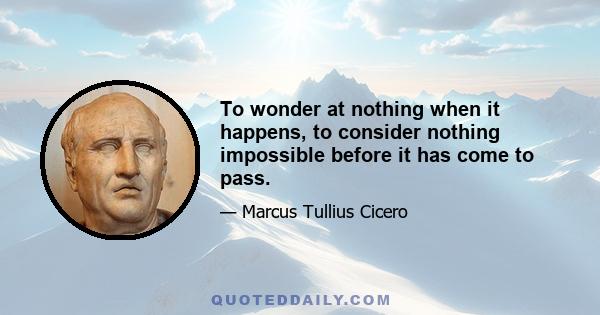 To wonder at nothing when it happens, to consider nothing impossible before it has come to pass.