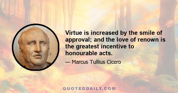 Virtue is increased by the smile of approval; and the love of renown is the greatest incentive to honourable acts.