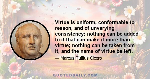 Virtue is uniform, conformable to reason, and of unvarying consistency; nothing can be added to it that can make it more than virtue; nothing can be taken from it, and the name of virtue be left.