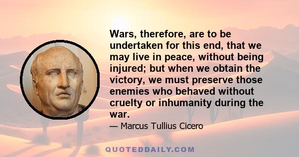 Wars, therefore, are to be undertaken for this end, that we may live in peace, without being injured; but when we obtain the victory, we must preserve those enemies who behaved without cruelty or inhumanity during the