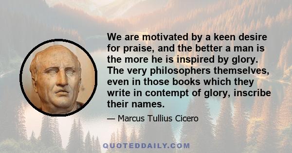 We are motivated by a keen desire for praise, and the better a man is the more he is inspired by glory. The very philosophers themselves, even in those books which they write in contempt of glory, inscribe their names.