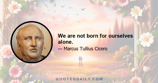 We are not born for ourselves alone.