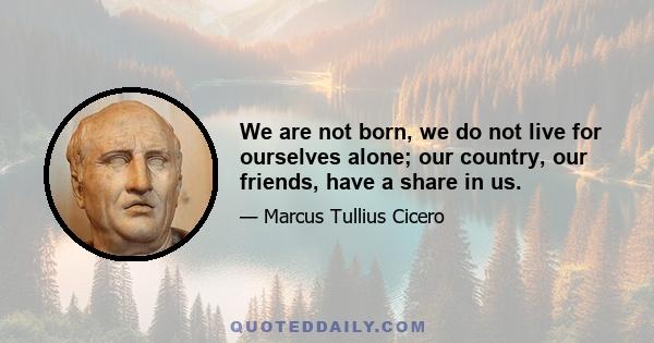 We are not born, we do not live for ourselves alone; our country, our friends, have a share in us.