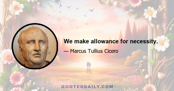 We make allowance for necessity.