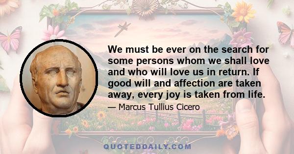 We must be ever on the search for some persons whom we shall love and who will love us in return. If good will and affection are taken away, every joy is taken from life.