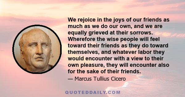 We rejoice in the joys of our friends as much as we do our own, and we are equally grieved at their sorrows. Wherefore the wise people will feel toward their friends as they do toward themselves, and whatever labor they 