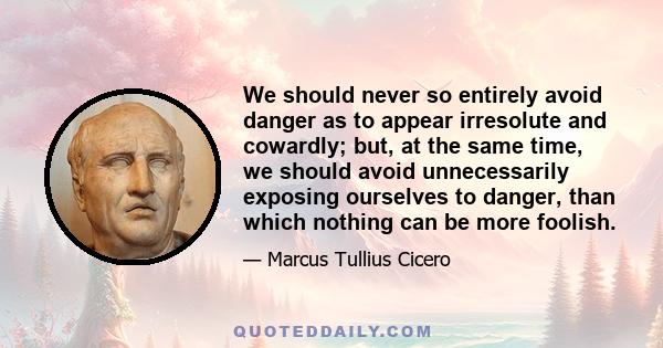 We should never so entirely avoid danger as to appear irresolute and cowardly; but, at the same time, we should avoid unnecessarily exposing ourselves to danger, than which nothing can be more foolish.