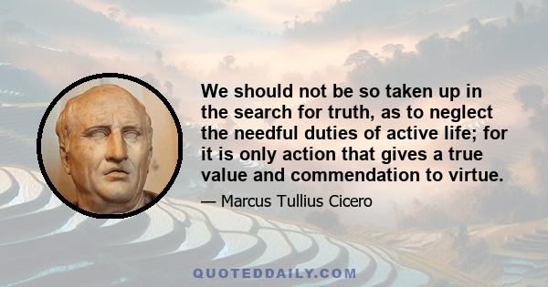 We should not be so taken up in the search for truth, as to neglect the needful duties of active life; for it is only action that gives a true value and commendation to virtue.