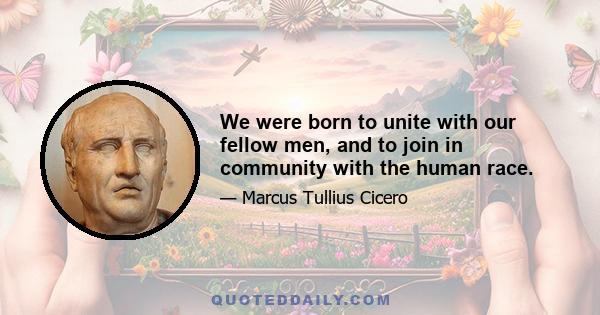 We were born to unite with our fellow men, and to join in community with the human race.