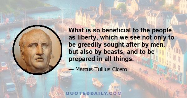 What is so beneficial to the people as liberty, which we see not only to be greedily sought after by men, but also by beasts, and to be prepared in all things.