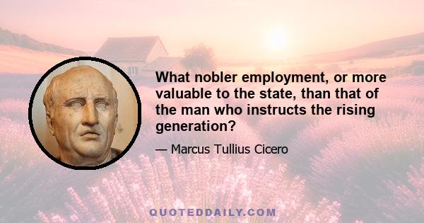 What nobler employment, or more valuable to the state, than that of the man who instructs the rising generation?