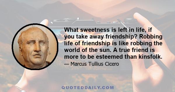 What sweetness is left in life, if you take away friendship? Robbing life of friendship is like robbing the world of the sun. A true friend is more to be esteemed than kinsfolk.