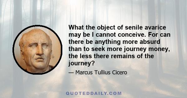 What the object of senile avarice may be I cannot conceive. For can there be anything more absurd than to seek more journey money, the less there remains of the journey?