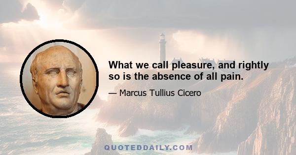 What we call pleasure, and rightly so is the absence of all pain.