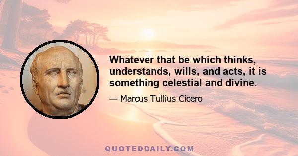 Whatever that be which thinks, understands, wills, and acts, it is something celestial and divine.