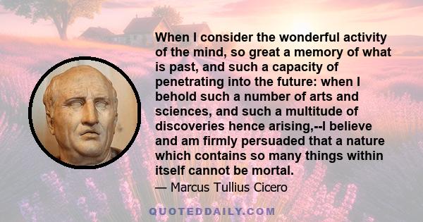 When I consider the wonderful activity of the mind, so great a memory of what is past, and such a capacity of penetrating into the future: when I behold such a number of arts and sciences, and such a multitude of