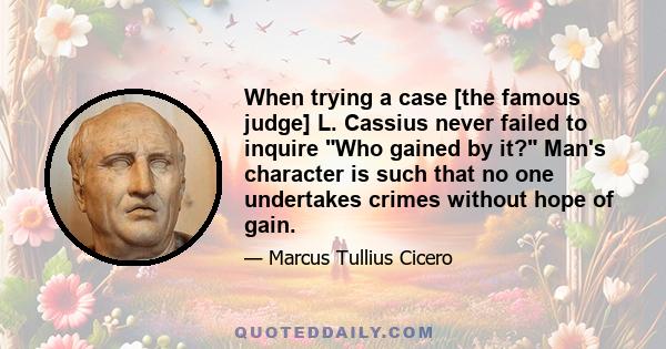 When trying a case [the famous judge] L. Cassius never failed to inquire Who gained by it? Man's character is such that no one undertakes crimes without hope of gain.