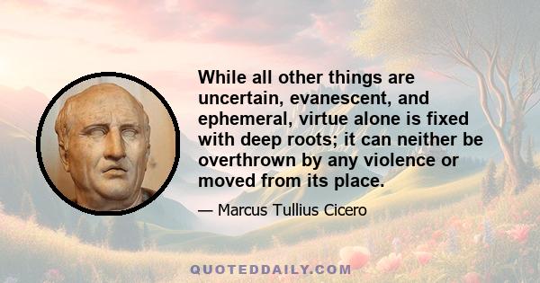 While all other things are uncertain, evanescent, and ephemeral, virtue alone is fixed with deep roots; it can neither be overthrown by any violence or moved from its place.