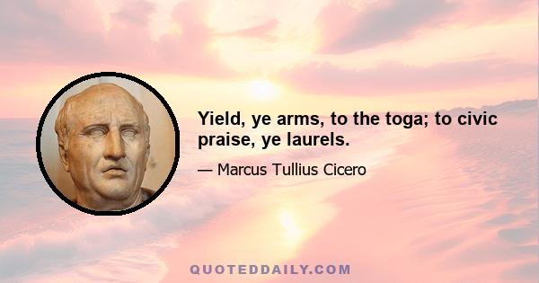 Yield, ye arms, to the toga; to civic praise, ye laurels.