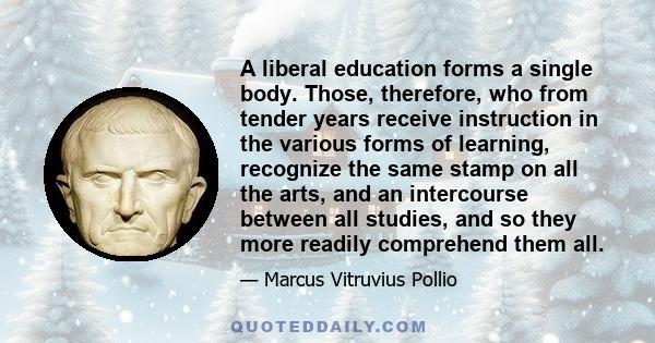 A liberal education forms a single body. Those, therefore, who from tender years receive instruction in the various forms of learning, recognize the same stamp on all the arts, and an intercourse between all studies,