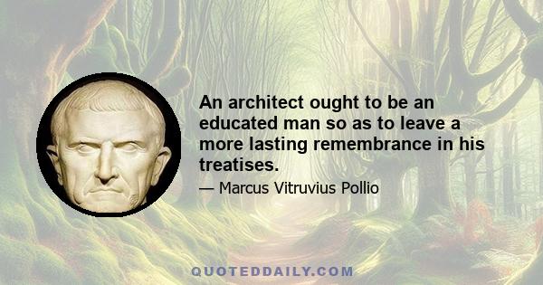 An architect ought to be an educated man so as to leave a more lasting remembrance in his treatises.