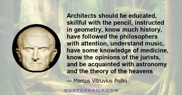 Architects should be educated, skillful with the pencil, instructed in geometry, know much history, have followed the philosophers with attention, understand music, have some knowledge of medicine, know the opinions of