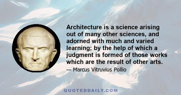 Architecture is a science arising out of many other sciences, and adorned with much and varied learning; by the help of which a judgment is formed of those works which are the result of other arts.