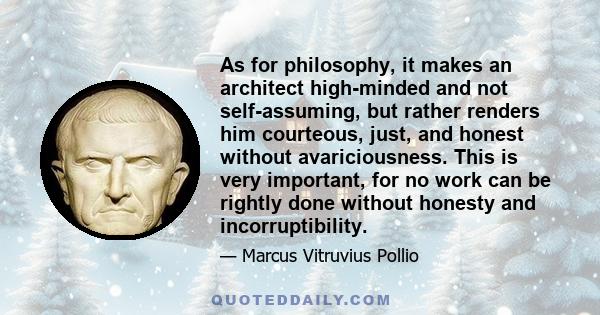 As for philosophy, it makes an architect high-minded and not self-assuming, but rather renders him courteous, just, and honest without avariciousness. This is very important, for no work can be rightly done without