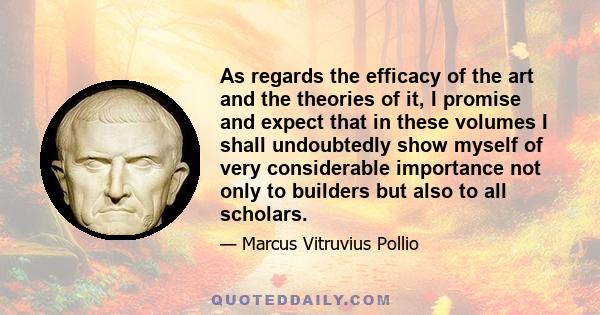 As regards the efficacy of the art and the theories of it, I promise and expect that in these volumes I shall undoubtedly show myself of very considerable importance not only to builders but also to all scholars.