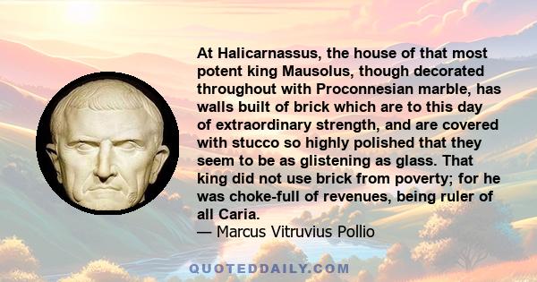 At Halicarnassus, the house of that most potent king Mausolus, though decorated throughout with Proconnesian marble, has walls built of brick which are to this day of extraordinary strength, and are covered with stucco