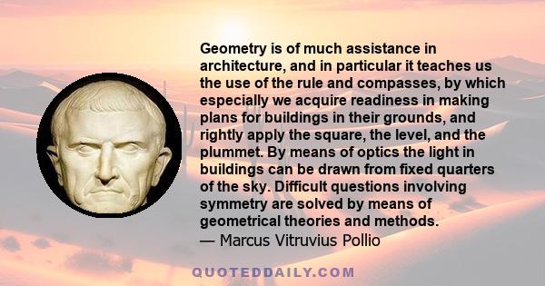 Geometry is of much assistance in architecture, and in particular it teaches us the use of the rule and compasses, by which especially we acquire readiness in making plans for buildings in their grounds, and rightly