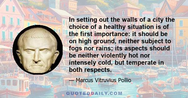 In setting out the walls of a city the choice of a healthy situation is of the first importance: it should be on high ground, neither subject to fogs nor rains; its aspects should be neither violently hot nor intensely