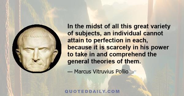 In the midst of all this great variety of subjects, an individual cannot attain to perfection in each, because it is scarcely in his power to take in and comprehend the general theories of them.