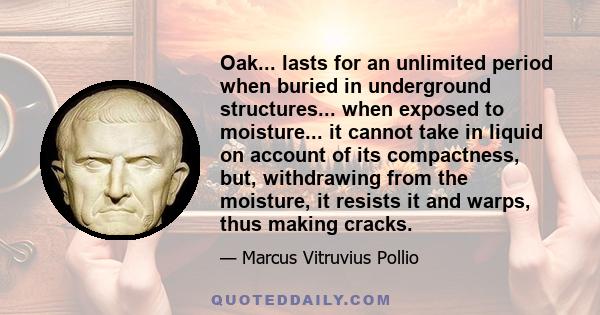 Oak... lasts for an unlimited period when buried in underground structures... when exposed to moisture... it cannot take in liquid on account of its compactness, but, withdrawing from the moisture, it resists it and