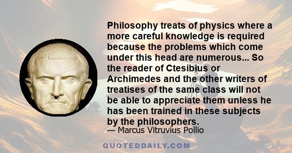 Philosophy treats of physics where a more careful knowledge is required because the problems which come under this head are numerous... So the reader of Ctesibius or Archimedes and the other writers of treatises of the