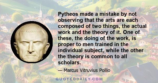 Pytheos made a mistake by not observing that the arts are each composed of two things, the actual work and the theory of it. One of these, the doing of the work, is proper to men trained in the individual subject, while 