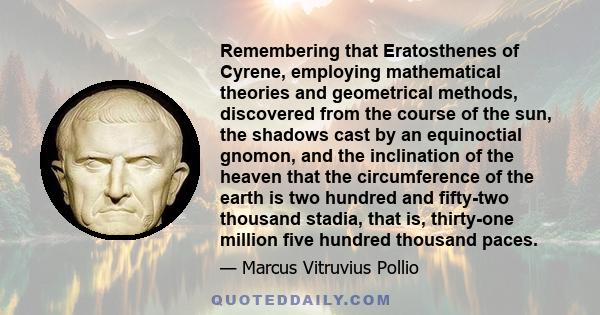 Remembering that Eratosthenes of Cyrene, employing mathematical theories and geometrical methods, discovered from the course of the sun, the shadows cast by an equinoctial gnomon, and the inclination of the heaven that