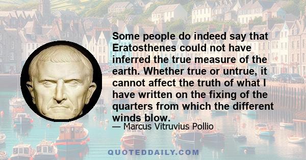 Some people do indeed say that Eratosthenes could not have inferred the true measure of the earth. Whether true or untrue, it cannot affect the truth of what I have written on the fixing of the quarters from which the