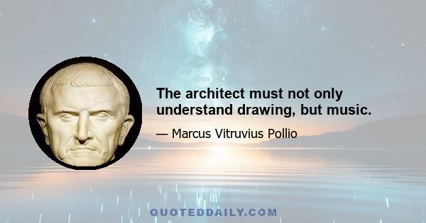 The architect must not only understand drawing, but music.