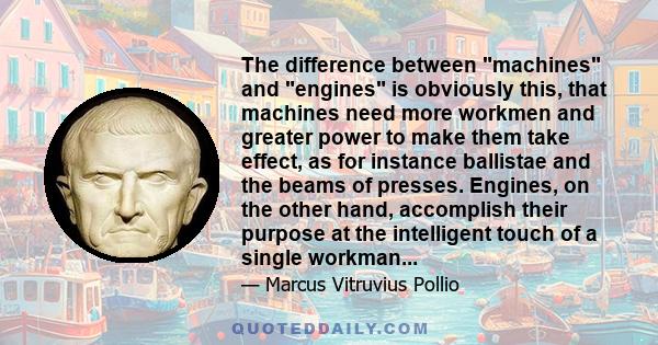 The difference between machines and engines is obviously this, that machines need more workmen and greater power to make them take effect, as for instance ballistae and the beams of presses. Engines, on the other hand,