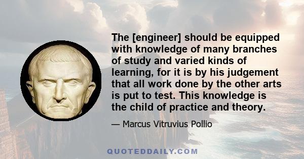 The [engineer] should be equipped with knowledge of many branches of study and varied kinds of learning, for it is by his judgement that all work done by the other arts is put to test. This knowledge is the child of