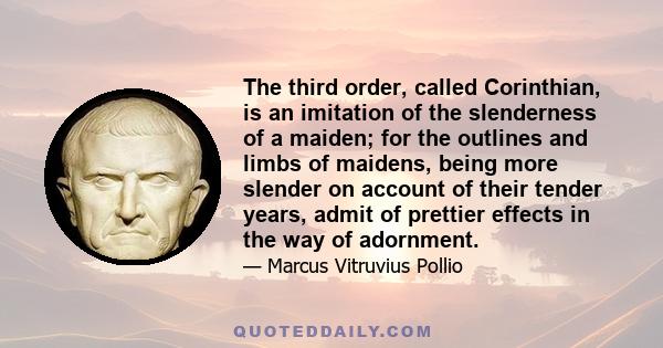 The third order, called Corinthian, is an imitation of the slenderness of a maiden; for the outlines and limbs of maidens, being more slender on account of their tender years, admit of prettier effects in the way of