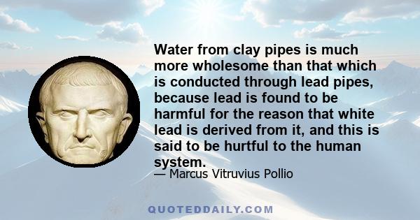 Water from clay pipes is much more wholesome than that which is conducted through lead pipes, because lead is found to be harmful for the reason that white lead is derived from it, and this is said to be hurtful to the