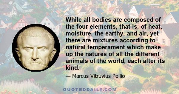 While all bodies are composed of the four elements, that is, of heat, moisture, the earthy, and air, yet there are mixtures according to natural temperament which make up the natures of all the different animals of the