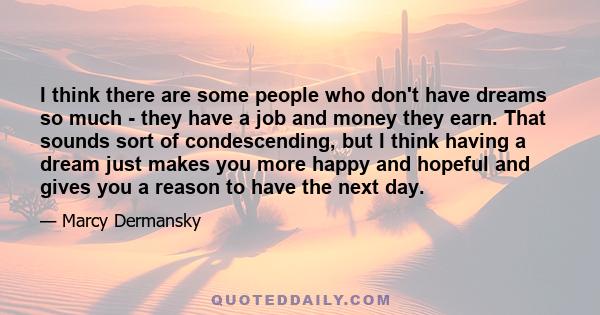 I think there are some people who don't have dreams so much - they have a job and money they earn. That sounds sort of condescending, but I think having a dream just makes you more happy and hopeful and gives you a