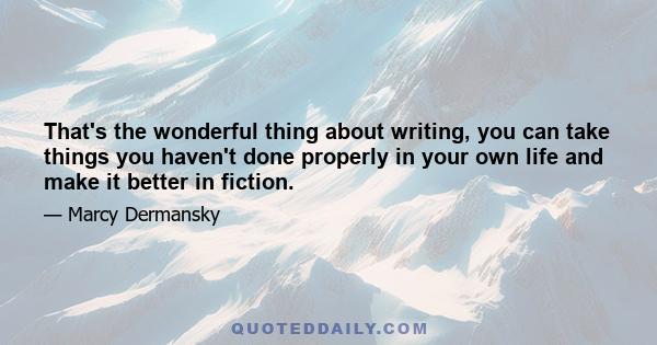 That's the wonderful thing about writing, you can take things you haven't done properly in your own life and make it better in fiction.